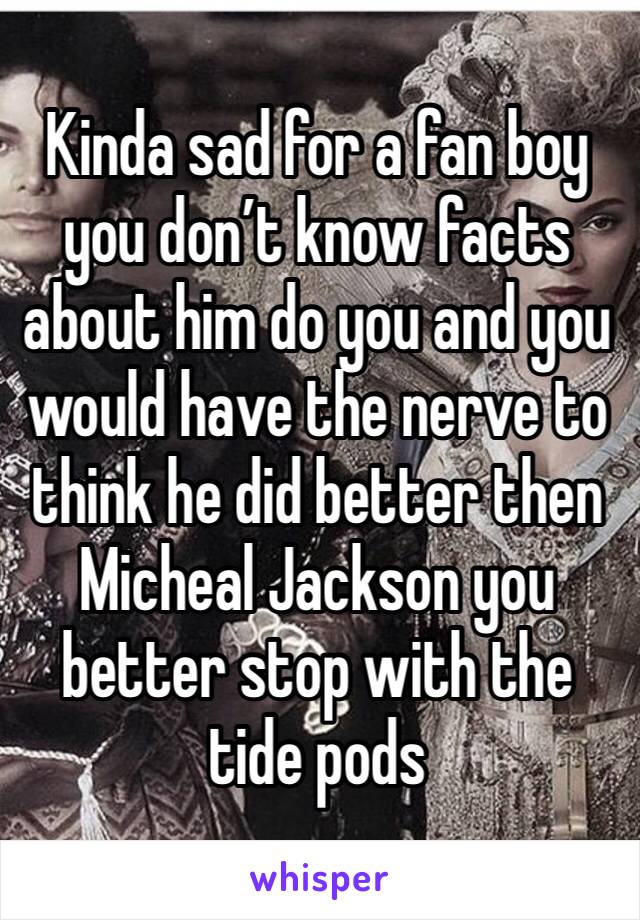 Kinda sad for a fan boy you don’t know facts about him do you and you would have the nerve to think he did better then Micheal Jackson you better stop with the tide pods 