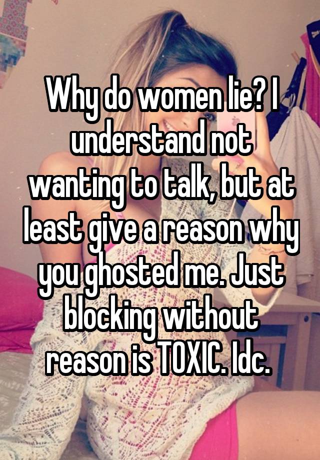 Why do women lie? I understand not wanting to talk, but at least give a reason why you ghosted me. Just blocking without reason is TOXIC. Idc. 