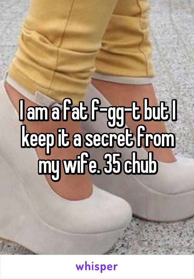 I am a fat f-gg-t but I keep it a secret from my wife. 35 chub