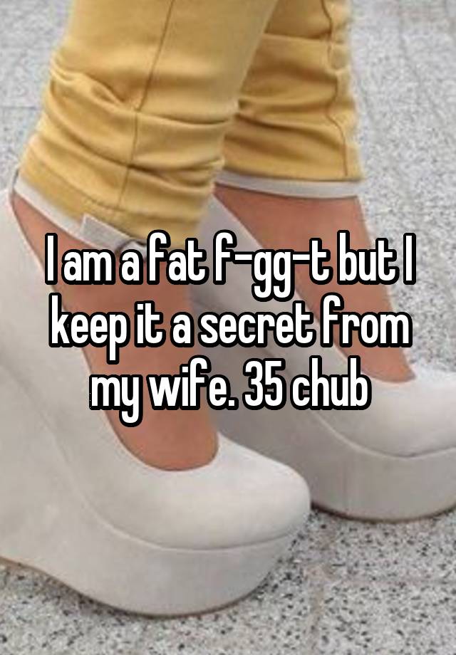 I am a fat f-gg-t but I keep it a secret from my wife. 35 chub