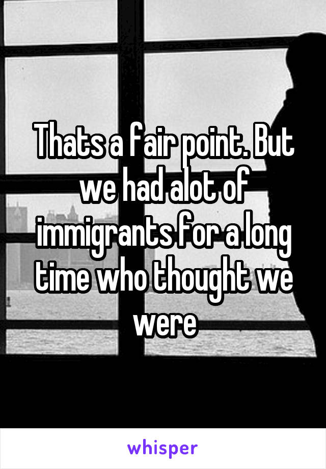Thats a fair point. But we had alot of immigrants for a long time who thought we were