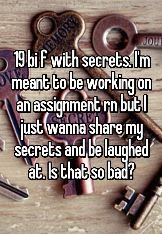 19 bi f with secrets. I'm meant to be working on an assignment rn but I just wanna share my secrets and be laughed at. Is that so bad?