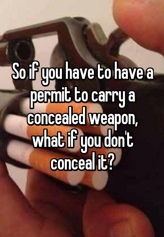 So if you have to have a permit to carry a concealed weapon, what if you don't conceal it?