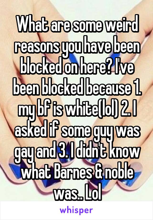 What are some weird reasons you have been blocked on here? I've been blocked because 1. my bf is white(lol) 2. I asked if some guy was gay and 3. I didn't know what Barnes & noble was.. Lol