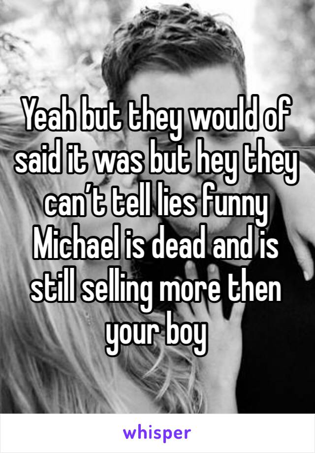 Yeah but they would of said it was but hey they can’t tell lies funny Michael is dead and is  still selling more then your boy 