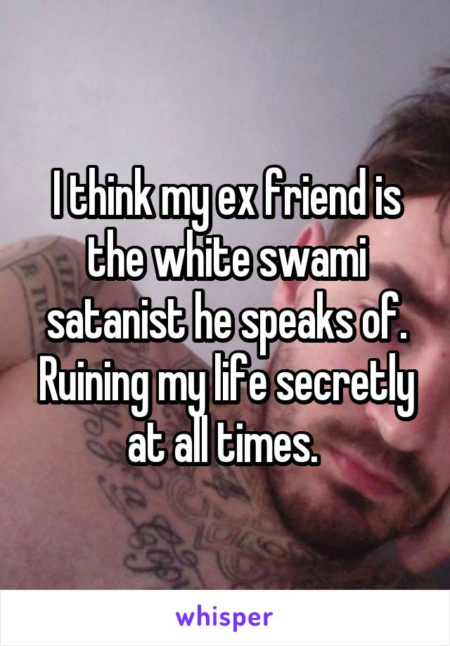 I think my ex friend is the white swami satanist he speaks of. Ruining my life secretly at all times. 