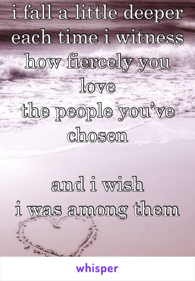 i fall a little deeper
each time i witness 
how fiercely you love
the people you’ve chosen 

and i wish 
i was among them