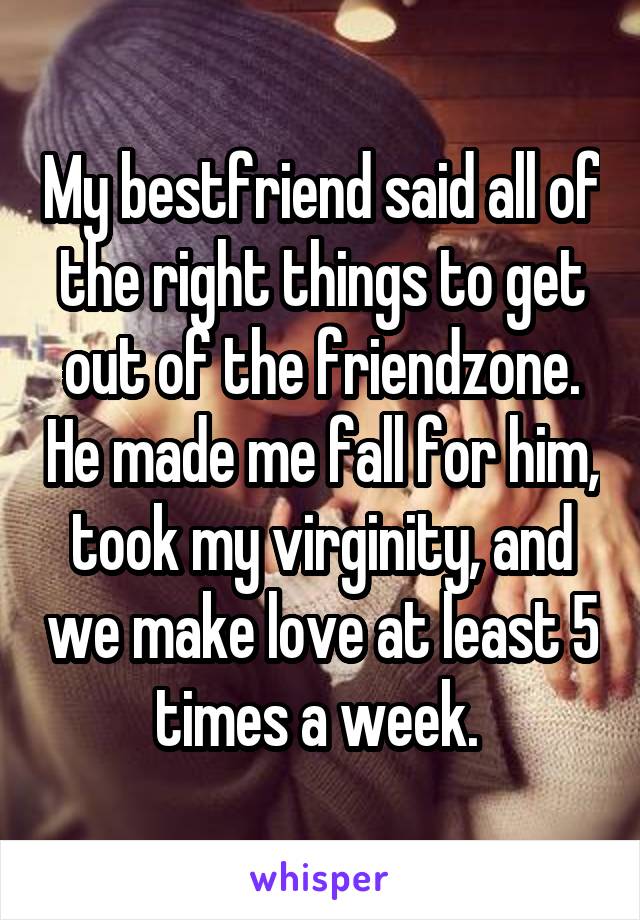 My bestfriend said all of the right things to get out of the friendzone. He made me fall for him, took my virginity, and we make love at least 5 times a week. 