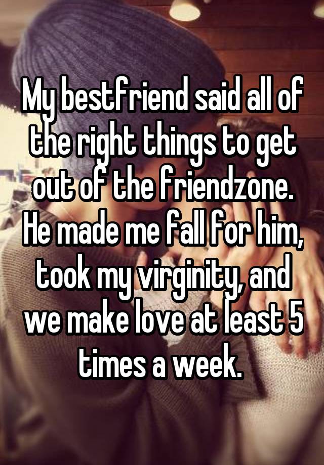 My bestfriend said all of the right things to get out of the friendzone. He made me fall for him, took my virginity, and we make love at least 5 times a week. 