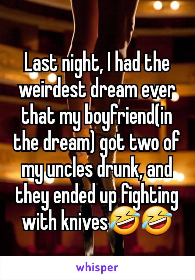 Last night, I had the weirdest dream ever that my boyfriend(in the dream) got two of my uncles drunk, and they ended up fighting with knives🤣🤣