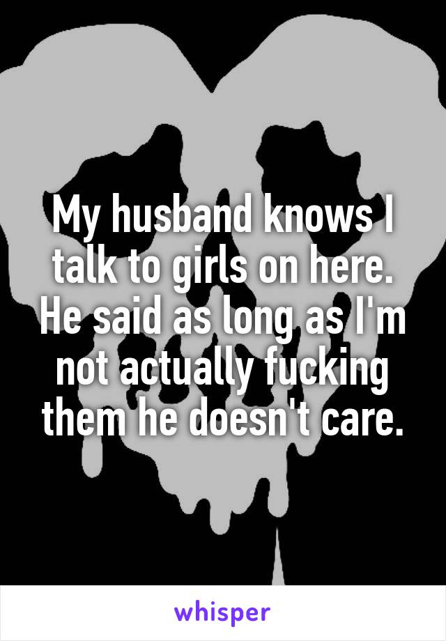 My husband knows I talk to girls on here. He said as long as I'm not actually fucking them he doesn't care.