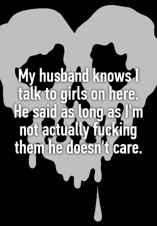 My husband knows I talk to girls on here. He said as long as I'm not actually fucking them he doesn't care.