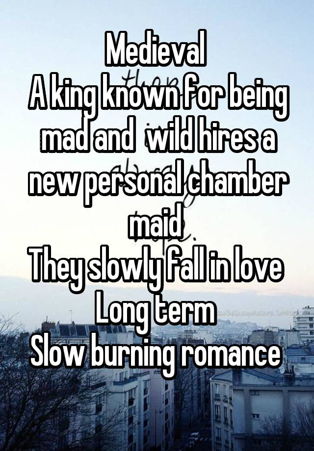 Medieval 
A king known for being mad and  wild hires a new personal chamber maid 
They slowly fall in love 
Long term 
Slow burning romance  