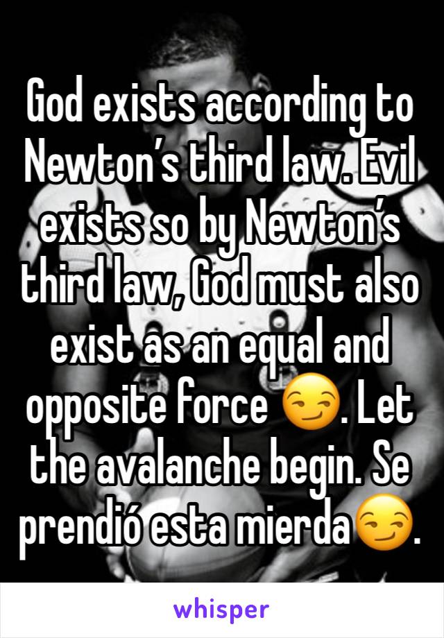 God exists according to Newton’s third law. Evil exists so by Newton’s third law, God must also exist as an equal and opposite force 😏. Let the avalanche begin. Se prendió esta mierda😏. 