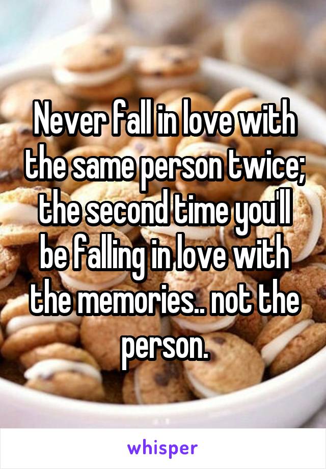 Never fall in love with the same person twice; the second time you'll be falling in love with the memories.. not the person.