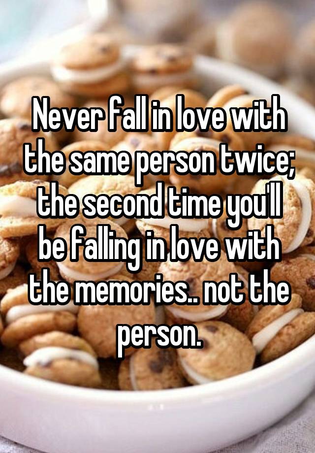 Never fall in love with the same person twice; the second time you'll be falling in love with the memories.. not the person.