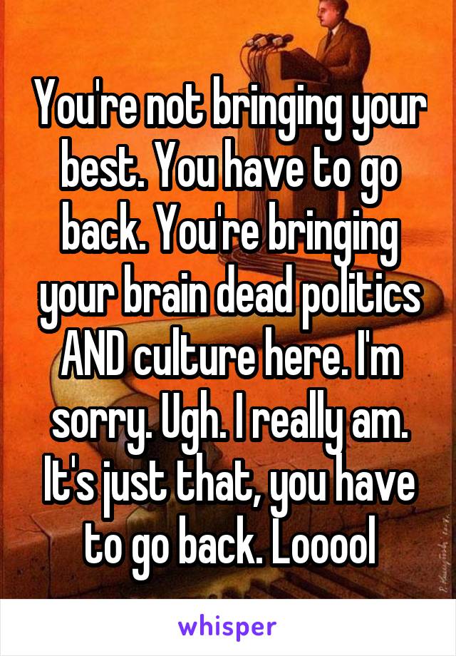You're not bringing your best. You have to go back. You're bringing your brain dead politics AND culture here. I'm sorry. Ugh. I really am. It's just that, you have to go back. Looool