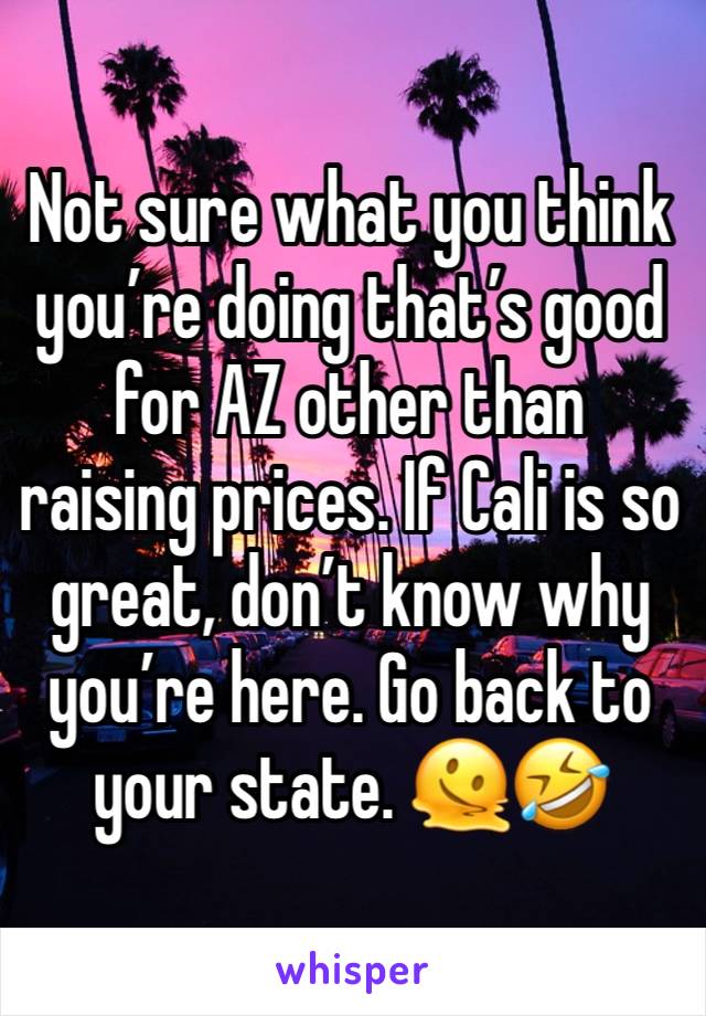 Not sure what you think you’re doing that’s good for AZ other than raising prices. If Cali is so great, don’t know why you’re here. Go back to your state. 🫠🤣