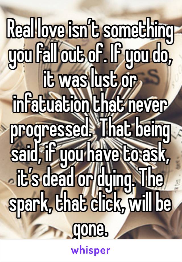 Real love isn’t something you fall out of. If you do, it was lust or infatuation that never progressed.  That being said, if you have to ask, it’s dead or dying. The spark, that click, will be gone. 