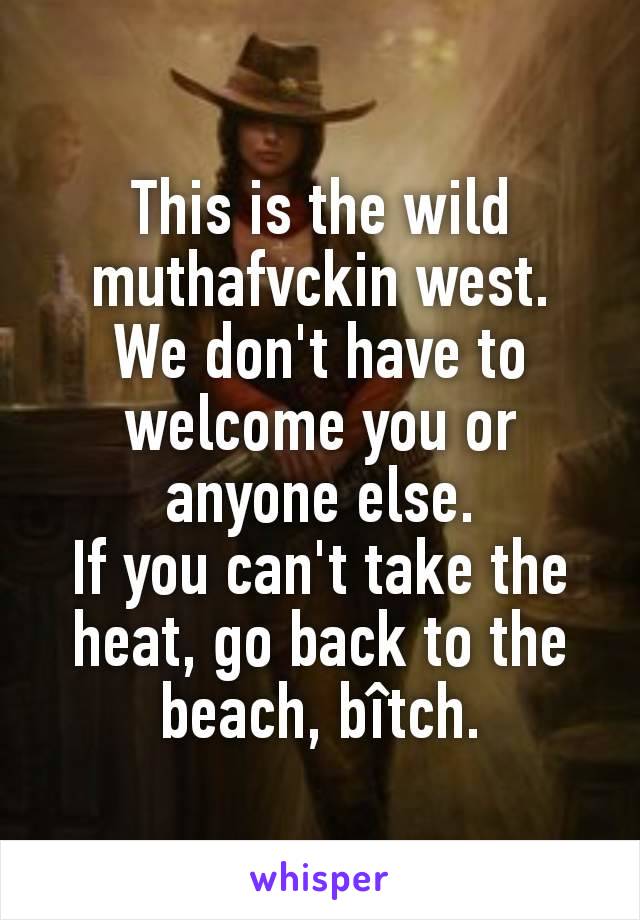 This is the wild muthafvckin west.
We don't have to welcome you or anyone else.
If you can't take the heat, go back to the beach, bîtch.