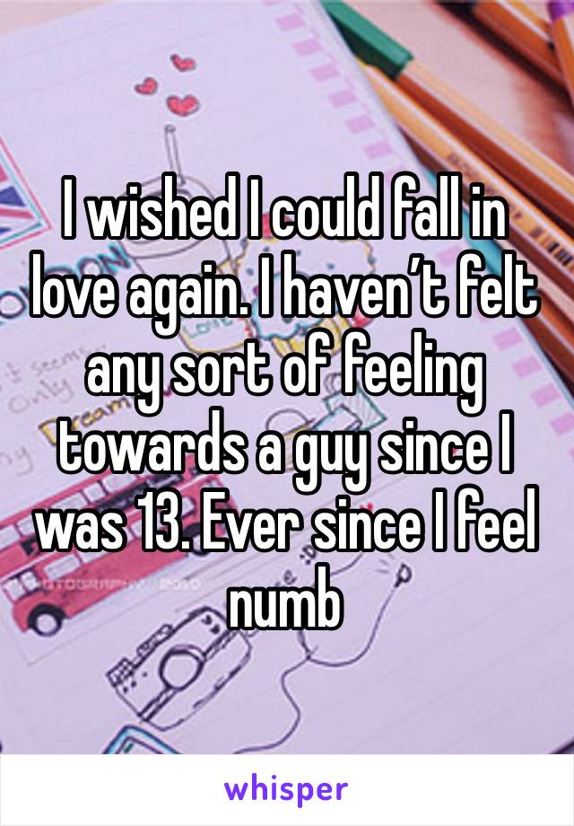 I wished I could fall in love again. I haven’t felt any sort of feeling towards a guy since I was 13. Ever since I feel numb 