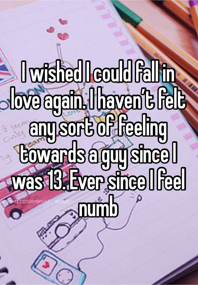 I wished I could fall in love again. I haven’t felt any sort of feeling towards a guy since I was 13. Ever since I feel numb 