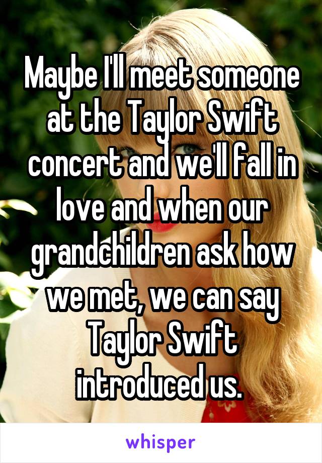 Maybe I'll meet someone at the Taylor Swift concert and we'll fall in love and when our grandchildren ask how we met, we can say Taylor Swift introduced us. 