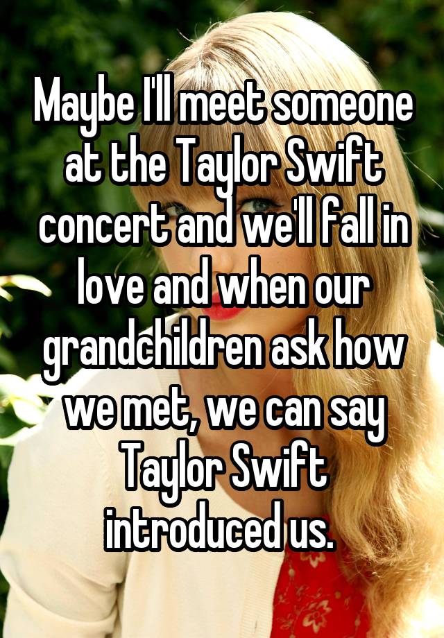 Maybe I'll meet someone at the Taylor Swift concert and we'll fall in love and when our grandchildren ask how we met, we can say Taylor Swift introduced us. 