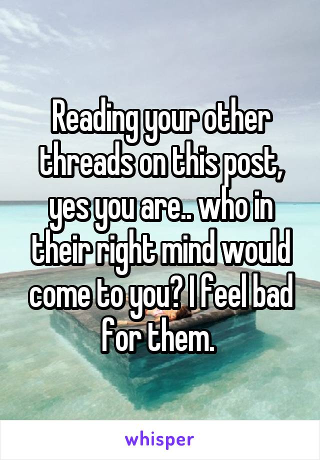 Reading your other threads on this post, yes you are.. who in their right mind would come to you? I feel bad for them. 