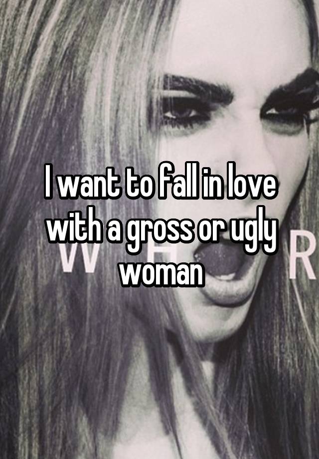 I want to fall in love with a gross or ugly woman