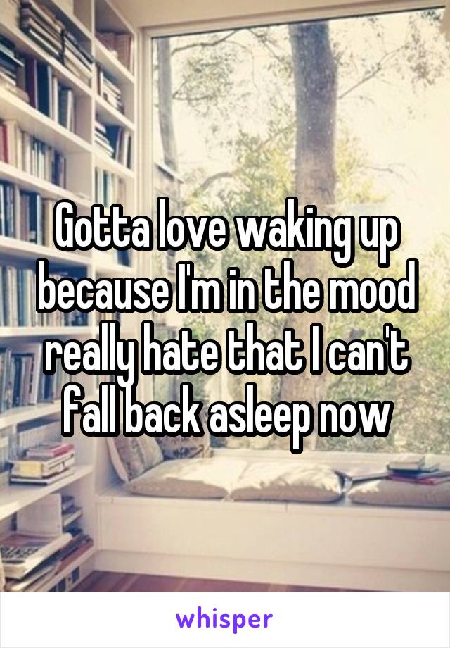 Gotta love waking up because I'm in the mood really hate that I can't fall back asleep now