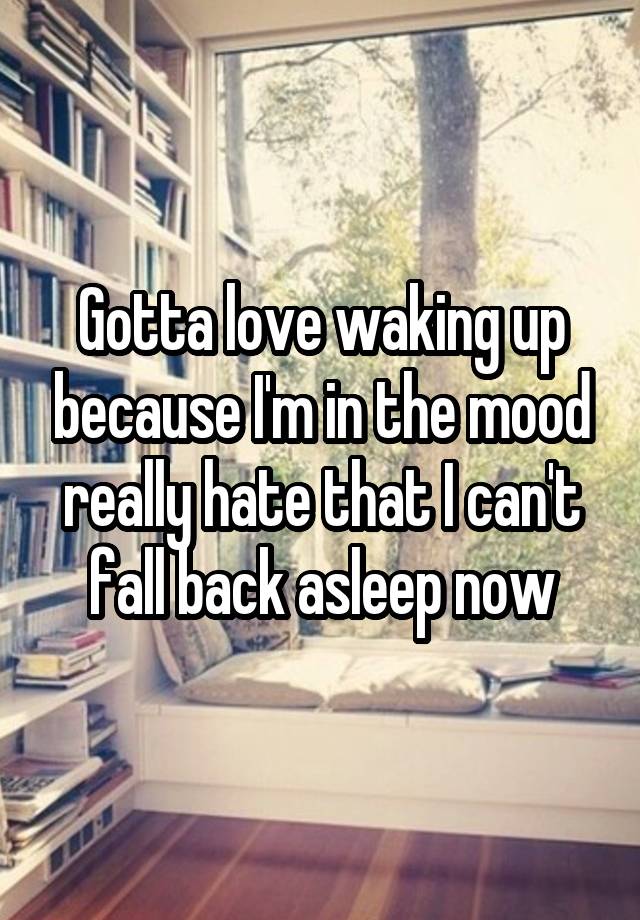 Gotta love waking up because I'm in the mood really hate that I can't fall back asleep now