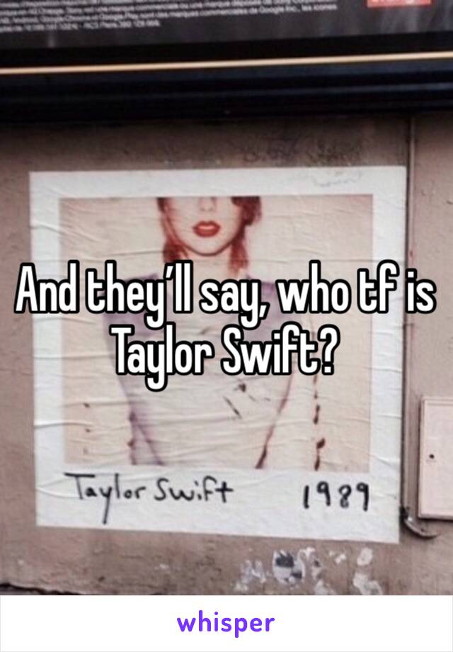 And they’ll say, who tf is Taylor Swift? 