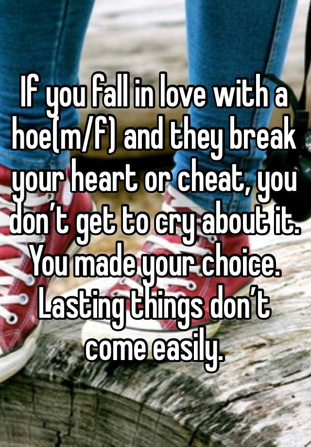 If you fall in love with a hoe(m/f) and they break your heart or cheat, you don’t get to cry about it. You made your choice. Lasting things don’t come easily.