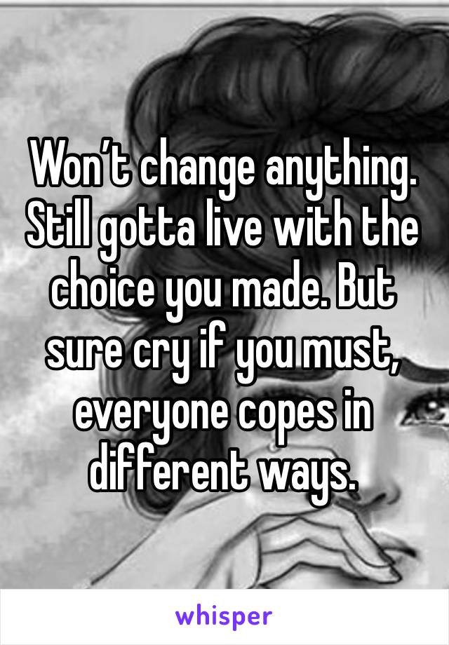 Won’t change anything. Still gotta live with the choice you made. But sure cry if you must, everyone copes in different ways. 