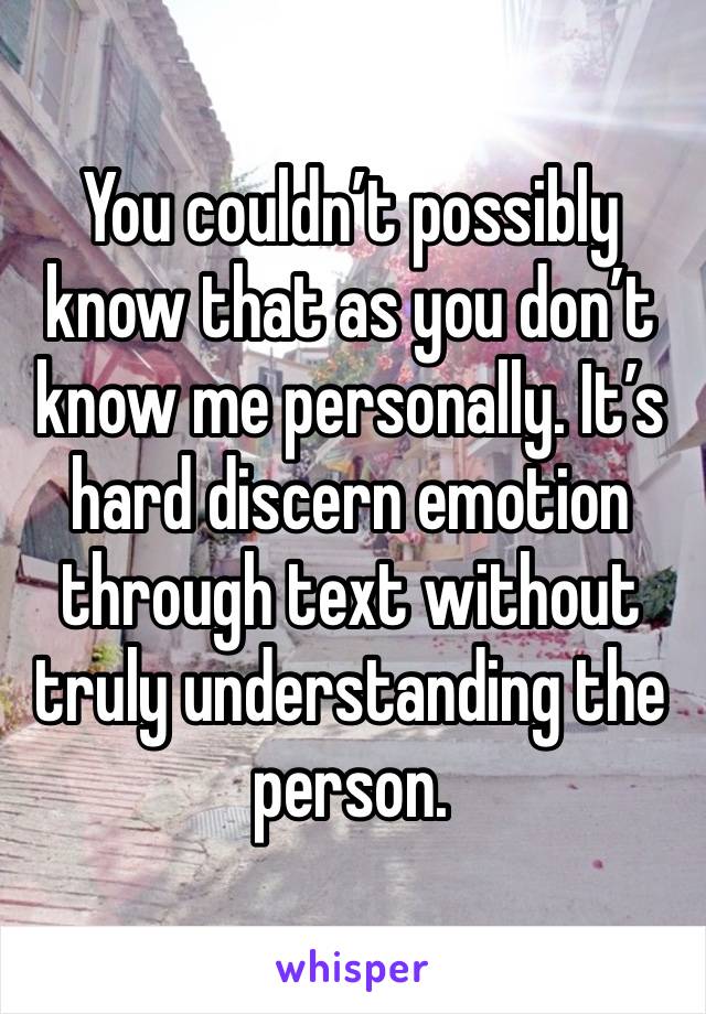 You couldn’t possibly know that as you don’t know me personally. It’s hard discern emotion through text without truly understanding the person.