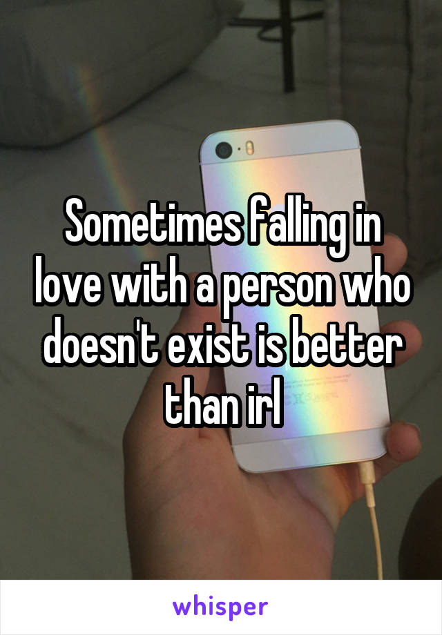 Sometimes falling in love with a person who doesn't exist is better than irl