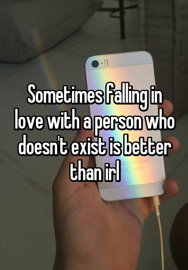 Sometimes falling in love with a person who doesn't exist is better than irl