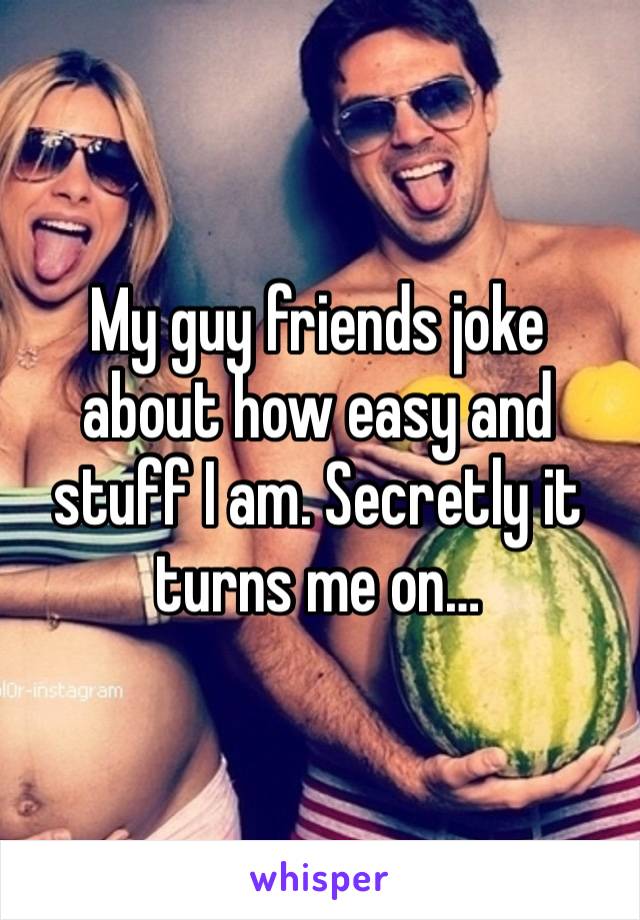 My guy friends joke about how easy and stuff I am. Secretly it turns me on…