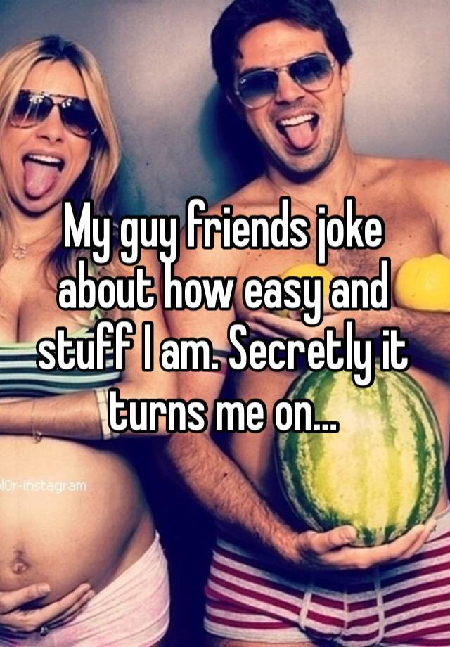 My guy friends joke about how easy and stuff I am. Secretly it turns me on…