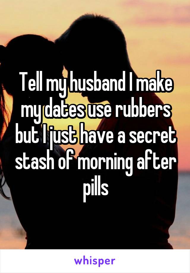 Tell my husband I make my dates use rubbers but I just have a secret stash of morning after pills