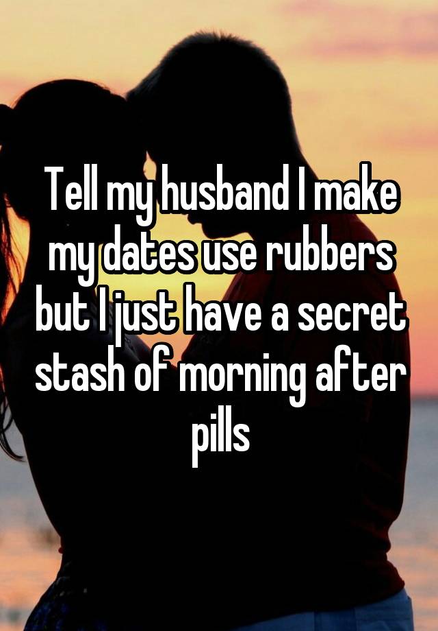 Tell my husband I make my dates use rubbers but I just have a secret stash of morning after pills