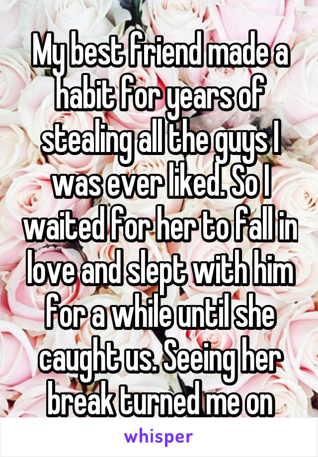 My best friend made a habit for years of stealing all the guys I was ever liked. So I waited for her to fall in love and slept with him for a while until she caught us. Seeing her break turned me on