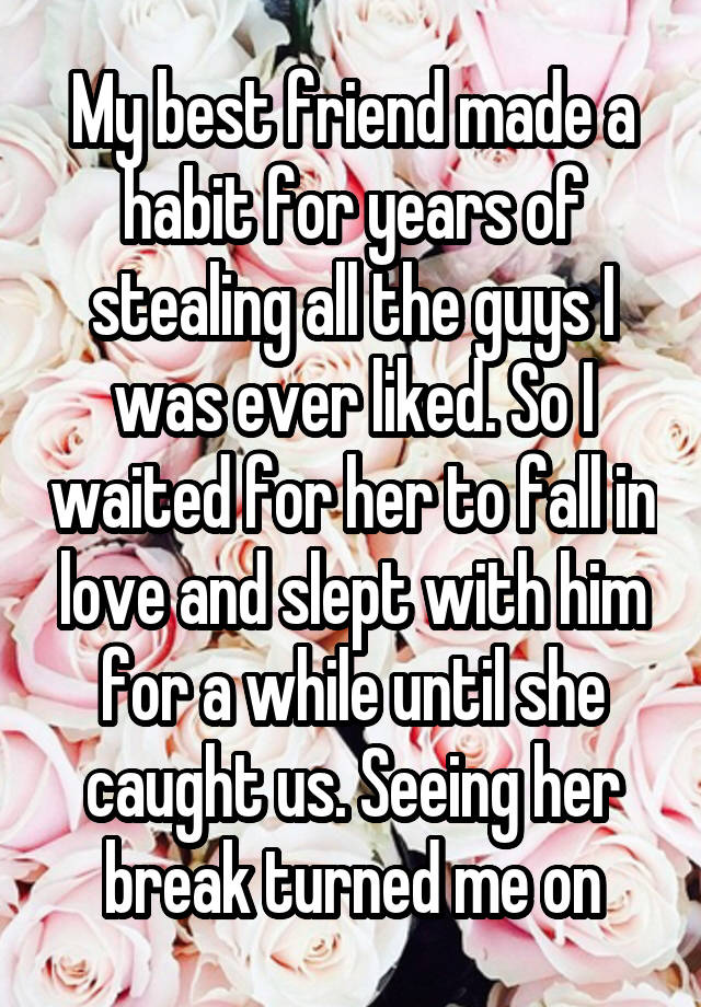 My best friend made a habit for years of stealing all the guys I was ever liked. So I waited for her to fall in love and slept with him for a while until she caught us. Seeing her break turned me on