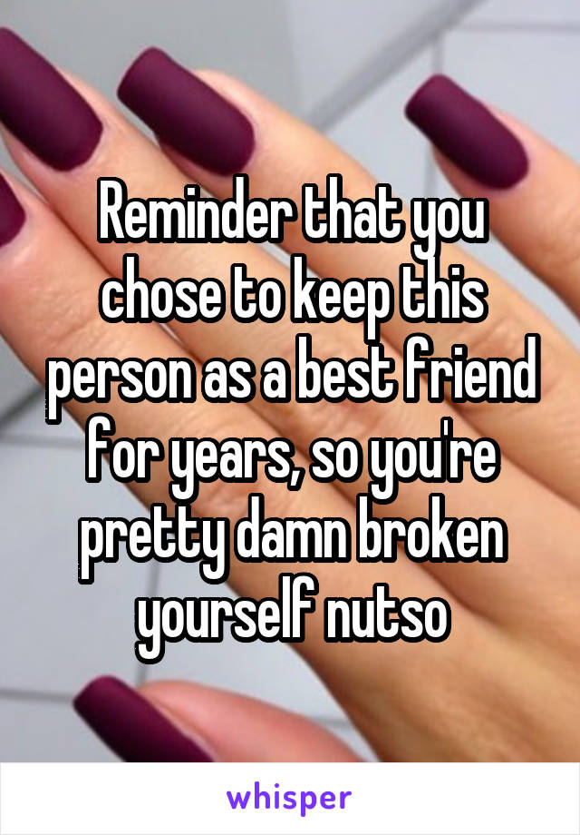 Reminder that you chose to keep this person as a best friend for years, so you're pretty damn broken yourself nutso