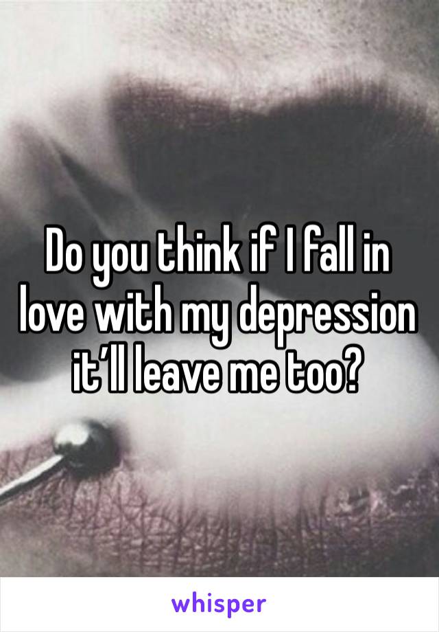 Do you think if I fall in love with my depression it’ll leave me too?