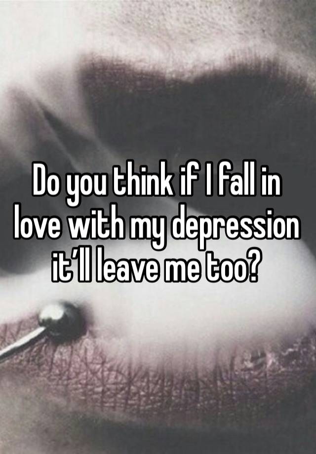 Do you think if I fall in love with my depression it’ll leave me too?