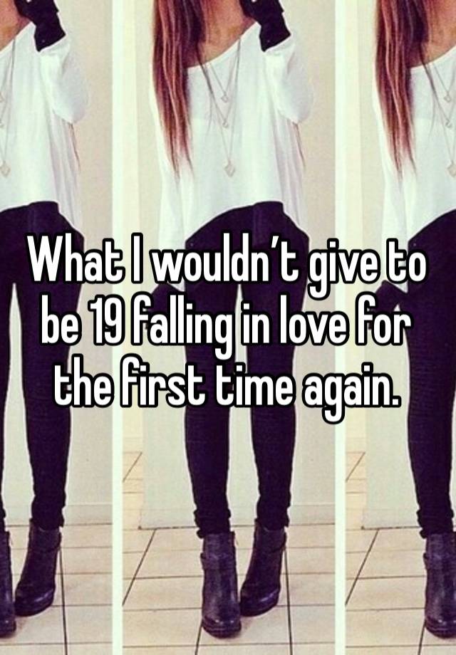 What I wouldn’t give to be 19 falling in love for the first time again.