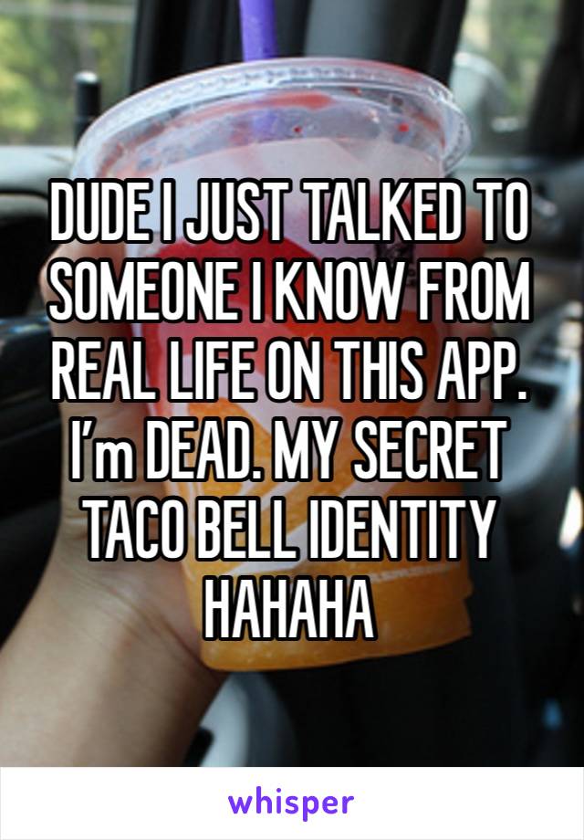 DUDE I JUST TALKED TO SOMEONE I KNOW FROM REAL LIFE ON THIS APP. I’m DEAD. MY SECRET TACO BELL IDENTITY HAHAHA