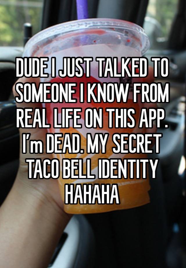 DUDE I JUST TALKED TO SOMEONE I KNOW FROM REAL LIFE ON THIS APP. I’m DEAD. MY SECRET TACO BELL IDENTITY HAHAHA